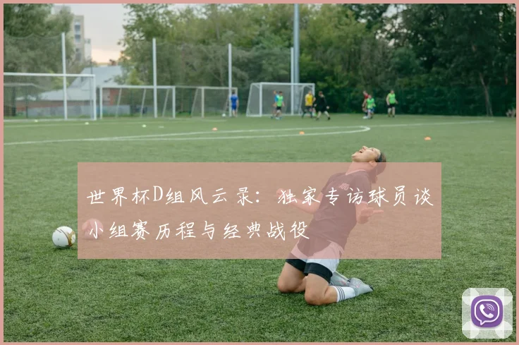世界杯D组风云录:独家专访球员谈小组赛历程与经典战役