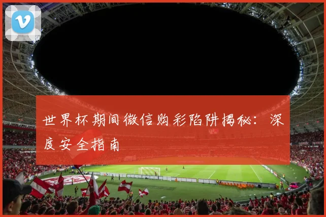 世界杯期间微信购彩陷阱揭秘:深度安全指南