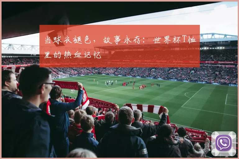 当球衣褪色，故事永存：世界杯T恤里的热血记忆