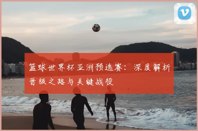 篮球世界杯亚洲预选赛:深度解析晋级之路与关键战役