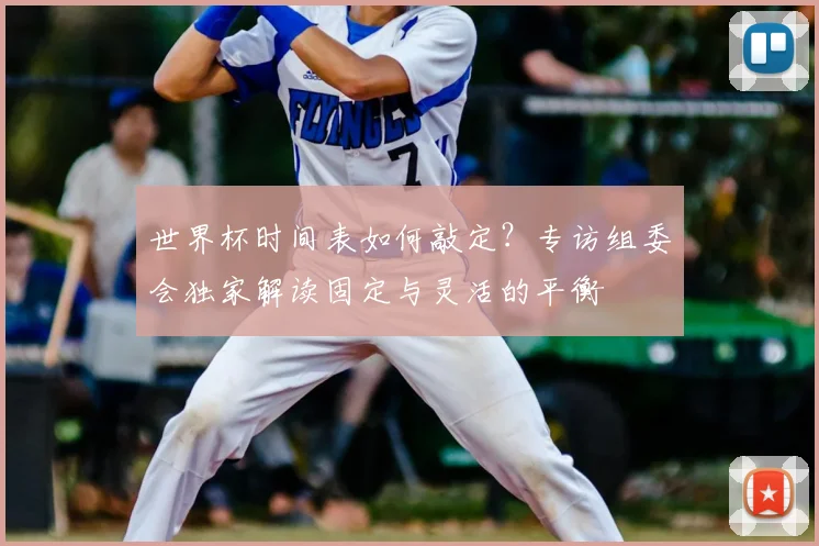 世界杯时间表如何敲定?专访组委会独家解读固定与灵活的平衡