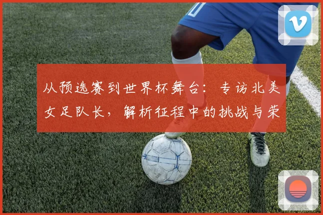从预选赛到世界杯舞台:专访北美女足队长,解析征程中的挑战与荣耀