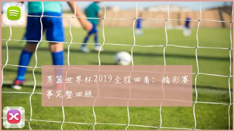男篮世界杯2019全程回看：精彩赛事完整回顾