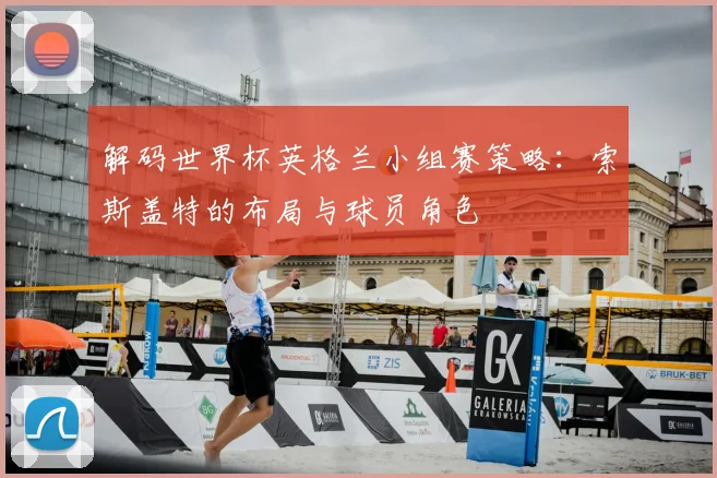 解码世界杯英格兰小组赛策略：索斯盖特的布局与球员角色