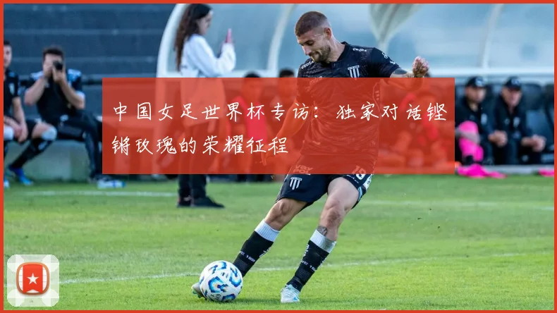 中国女足世界杯专访:独家对话铿锵玫瑰的荣耀征程