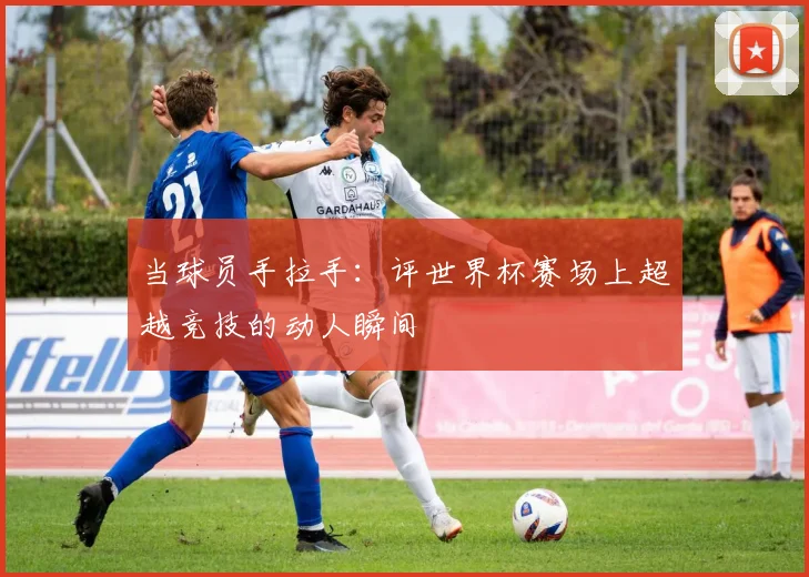 当球员手拉手：评世界杯赛场上超越竞技的动人瞬间