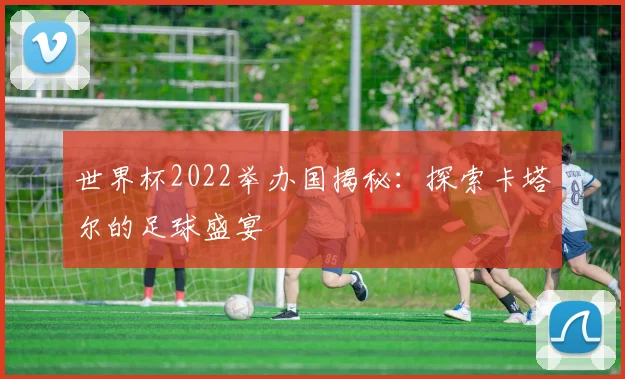 世界杯2022举办国揭秘:探索卡塔尔的足球盛宴