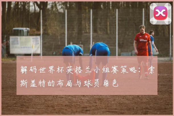 解码世界杯英格兰小组赛策略：索斯盖特的布局与球员角色