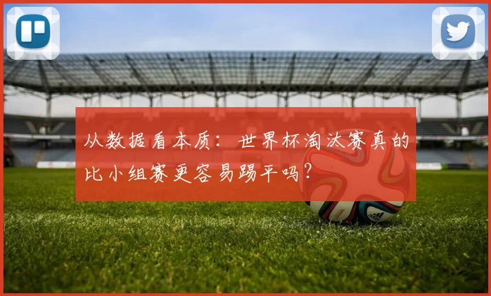 从数据看本质:世界杯淘汰赛真的比小组赛更容易踢平吗?