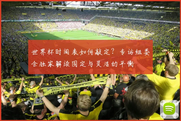 世界杯时间表如何敲定?专访组委会独家解读固定与灵活的平衡