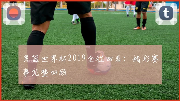 男篮世界杯2019全程回看：精彩赛事完整回顾