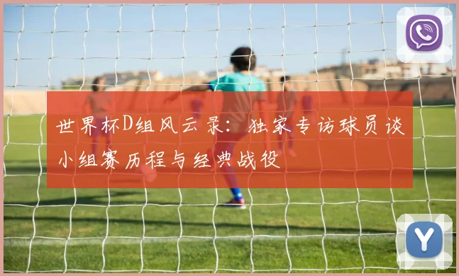 世界杯D组风云录:独家专访球员谈小组赛历程与经典战役
