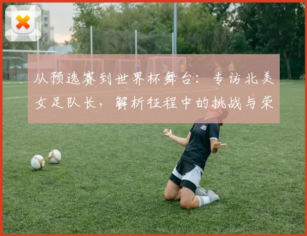 从预选赛到世界杯舞台:专访北美女足队长,解析征程中的挑战与荣耀