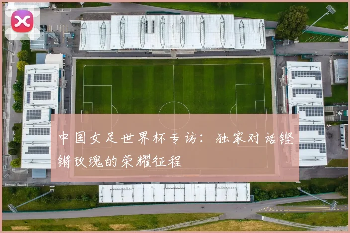 中国女足世界杯专访:独家对话铿锵玫瑰的荣耀征程