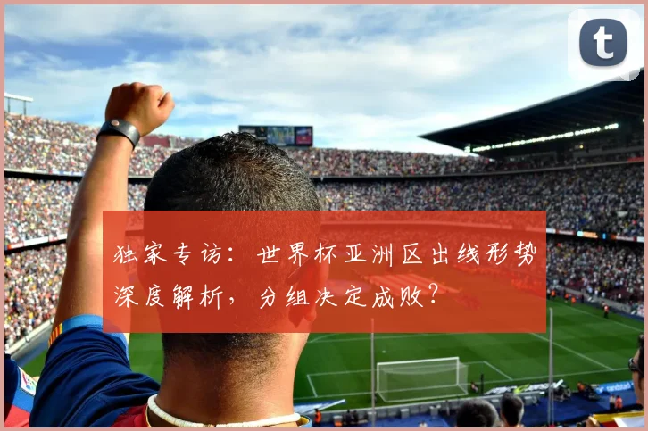 独家专访：世界杯亚洲区出线形势深度解析，分组决定成败？
