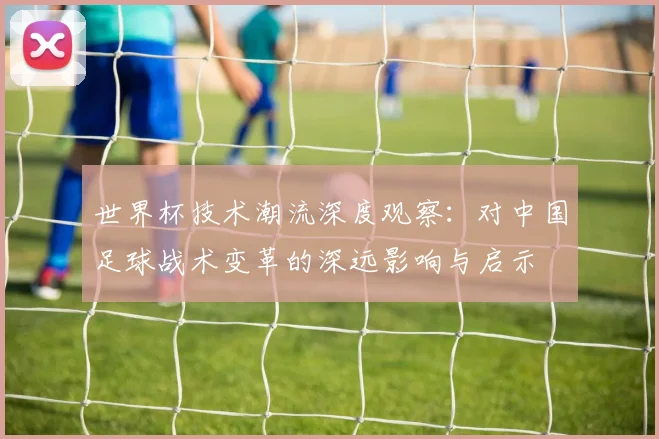 世界杯技术潮流深度观察：对中国足球战术变革的深远影响与启示