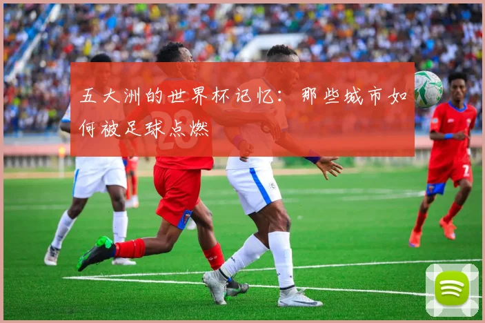 五大洲的世界杯记忆：那些城市如何被足球点燃