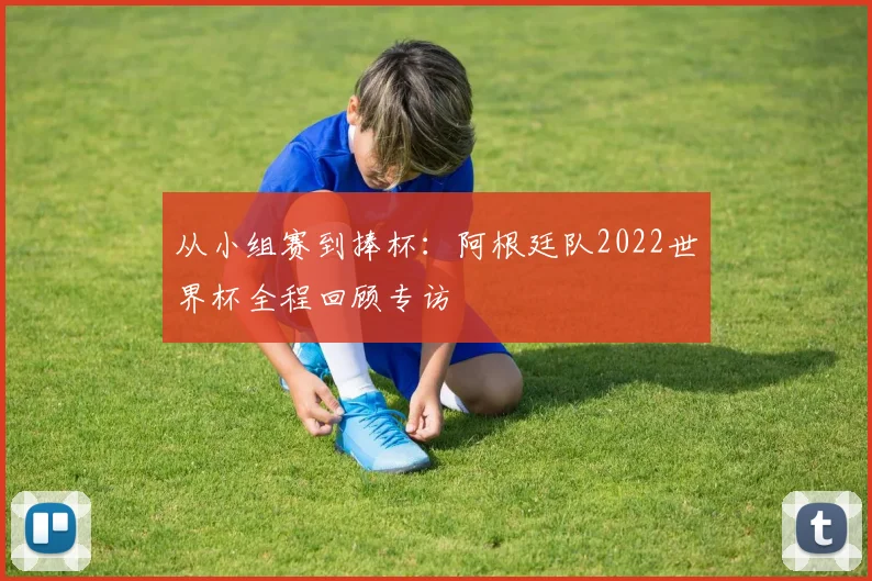 从小组赛到捧杯：阿根廷队2022世界杯全程回顾专访