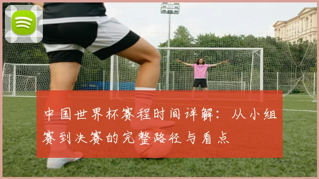 中国世界杯赛程时间详解：从小组赛到决赛的完整路径与看点