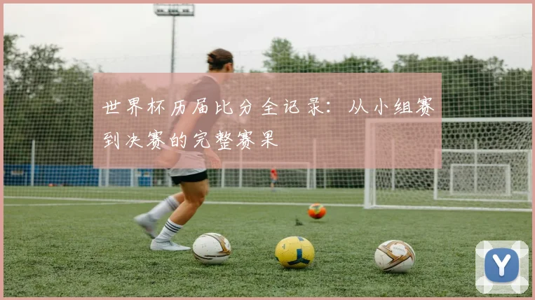 世界杯历届比分全记录：从小组赛到决赛的完整赛果