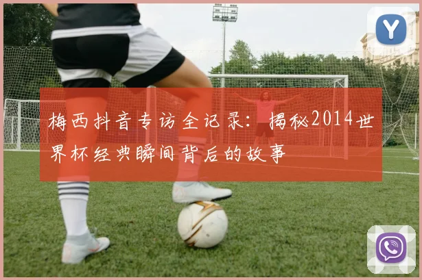 梅西抖音专访全记录：揭秘2014世界杯经典瞬间背后的故事