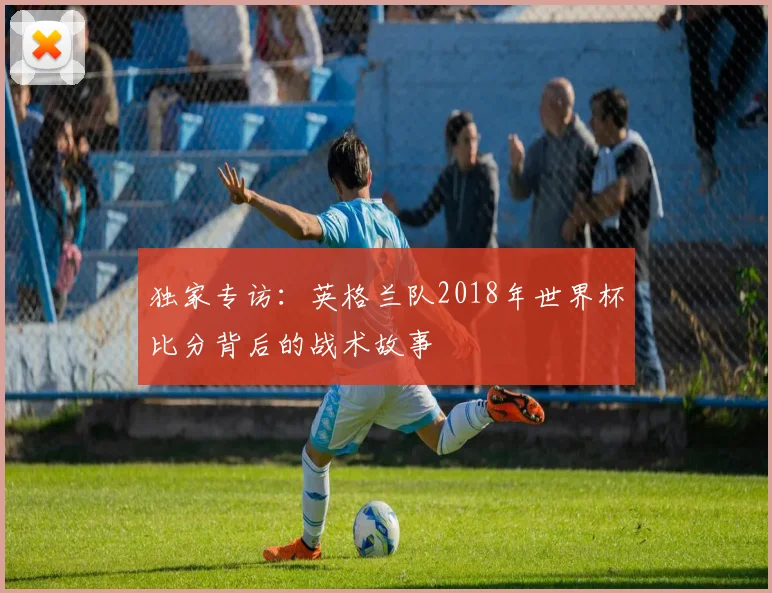 独家专访：英格兰队2018年世界杯比分背后的战术故事
