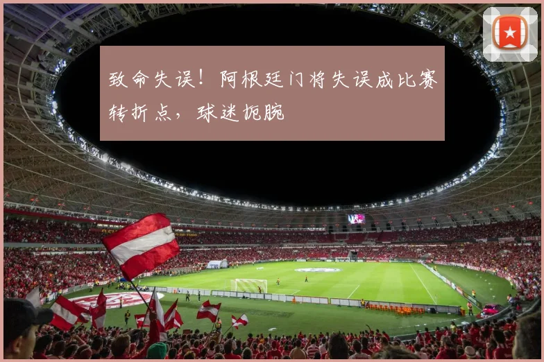 致命失误！阿根廷门将失误成比赛转折点，球迷扼腕