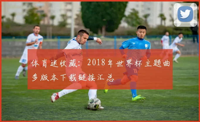 体育迷收藏：2018年世界杯主题曲多版本下载链接汇总