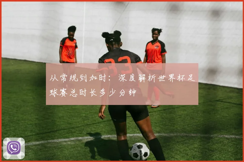从常规到加时：深度解析世界杯足球赛总时长多少分钟