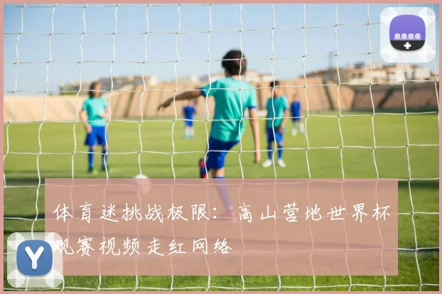 体育迷挑战极限：高山营地世界杯观赛视频走红网络