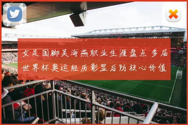 女足国脚吴海燕职业生涯盘点 多届世界杯奥运经历彰显后防核心价值