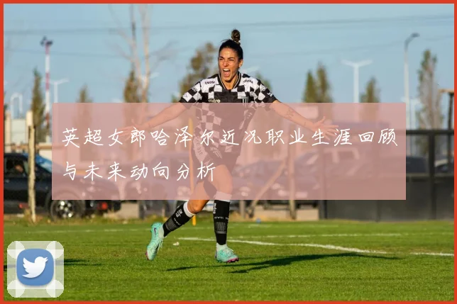 英超女郎哈泽尔近况职业生涯回顾与未来动向分析