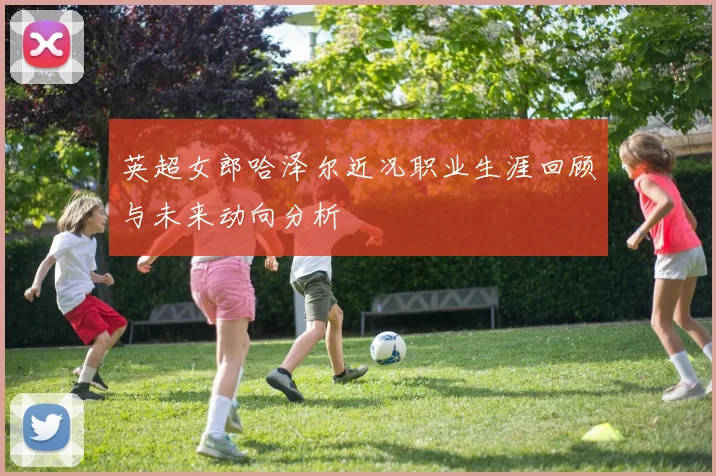 英超女郎哈泽尔近况职业生涯回顾与未来动向分析