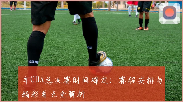 年CBA总决赛时间确定:赛程安排与精彩看点全解析