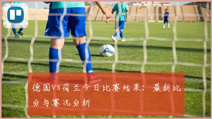 德国vs荷兰今日比赛结果：最新比分与赛况分析