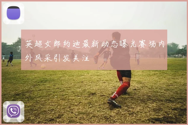 英超女郎约迪最新动态曝光赛场内外风采引发关注