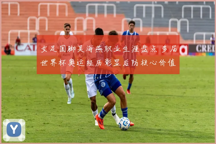 女足国脚吴海燕职业生涯盘点 多届世界杯奥运经历彰显后防核心价值