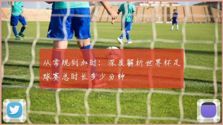 从常规到加时：深度解析世界杯足球赛总时长多少分钟