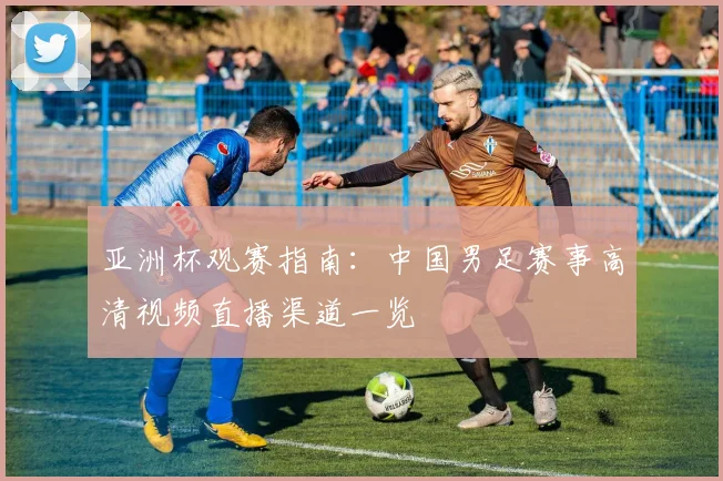亚洲杯观赛指南：中国男足赛事高清视频直播渠道一览